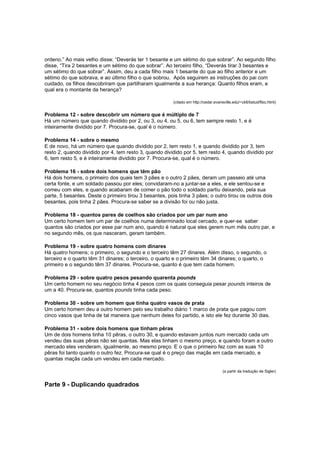 ordeno.” Ao mais velho disse: “Deverás ter 1 besante e um sétimo do que sobrar”. Ao segundo filho
disse, “Tira 2 besantes e um sétimo do que sobrar”. Ao terceiro filho, “Deverás tirar 3 besantes e
um sétimo do que sobrar”. Assim, deu a cada filho mais 1 besante do que ao filho anterior e um
sétimo do que sobrava, e ao último filho o que sobrou. Após seguirem as instruções do pai com
cuidado, os filhos descobriram que partilharam igualmente a sua herança: Quanto filhos eram, e
qual era o montante da herança?
(citado em http://cedar.evansville.edu/~ck6/bstud/fibo.html)

Problema 12 - sobre descobrir um número que é múltiplo de 7
Há um número que quando dividido por 2, ou 3, ou 4, ou 5, ou 6, tem sempre resto 1, e é
inteiramente dividido por 7. Procura-se, qual é o número.
Problema 14 - sobre o mesmo
E de novo, há um número que quando dividido por 2, tem resto 1, e quando dividido por 3, tem
resto 2, quando dividido por 4, tem resto 3, quando dividido por 5, tem resto 4, quando dividido por
6, tem resto 5, e é inteiramente dividido por 7. Procura-se, qual é o número.
Problema 16 - sobre dois homens que têm pão
Há dois homens, o primeiro dos quais tem 3 pães e o outro 2 pães, deram um passeio até uma
certa fonte, e um soldado passou por eles; convidaram-no a juntar-se a eles, e ele sentou-se e
comeu com eles, e quando acabaram de comer o pão todo o soldado partiu deixando, pela sua
parte, 5 besantes. Deste o primeiro tirou 3 besantes, pois tinha 3 pães; o outro tirou os outros dois
besantes, pois tinha 2 pães. Procura-se saber se a divisão foi ou não justa.
Problema 18 - quantos pares de coelhos são criados por um par num ano
Um certo homem tem um par de coelhos numa determinado local cercado, e quer-se saber
quantos são criados por esse par num ano, quando é natural que eles gerem num mês outro par, e
no segundo mês, os que nasceram, geram também.
Problema 19 - sobre quatro homens com dinares
Há quatro homens; o primeiro, o segundo e o terceiro têm 27 dinares. Além disso, o segundo, o
terceiro e o quarto têm 31 dinares; o terceiro, o quarto e o primeiro têm 34 dinares; o quarto, o
primeiro e o segundo têm 37 dinares. Procura-se, quanto é que tem cada homem.
Problema 29 - sobre quatro pesos pesando quarenta pounds
Um certo homem no seu negócio tinha 4 pesos com os quais conseguia pesar pounds inteiros de
um a 40. Procura-se, quantos pounds tinha cada peso.
Problema 30 - sobre um homem que tinha quatro vasos de prata
Um certo homem deu a outro homem pelo seu trabalho diário 1 marco de prata que pagou com
cinco vasos que tinha de tal maneira que nenhum deles foi partido, e isto ele fez durante 30 dias.
Problema 31 - sobre dois homens que tinham pêras
Um de dois homens tinha 10 pêras, o outro 30, e quando estavam juntos num mercado cada um
vendeu das suas pêras não sei quantas. Mas elas tinham o mesmo preço, e quando foram a outro
mercado eles venderam, igualmente, ao mesmo preço. E o que o primeiro fez com as suas 10
pêras foi tanto quanto o outro fez. Procura-se qual é o preço das maçãs em cada mercado, e
quantas maçãs cada um vendeu em cada mercado.
(a partir da tradução de Sigler)

Parte 9 - Duplicando quadrados

 
