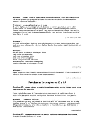 Problema 1 - sobre a séries de potências de dois no tabuleiro de xadrez e outros métodos
De facto é proposto que se some a sequência de potências de dois num tabuleiro de xadrez
usando o método da duplicação ...
Problema 2 - sobre duplicando grãos de cereal
E queres duplicar, começando por um grão de cereal no primeiro quadrado, e queres saber
quantos navios são necessários para transportar o cereal. Cada navio carregará 500 modias
pisanas, cada uma das quais são 24 sestari, cada um dos quais pesa 140 pounds, cada um dos
quais pesa 12 onças, cada uma das quais pesa 25 péni, cada péni pesa 6 carobs cada um carob
pesa 4 grão de cereal.
(a partir da tradução de Sigler)

Problema 3
Um certo homem pôs um denário a uma razão tal que em cinco anos ele tem dois denários e em
cada cinco anos subsequentes o dinheiro duplica. Quantos denários lucra a partir deste denário em
100 anos?
Problema 4
Há sete velhas mulheres na estrada para Roma;
cada mulher tem sete mulas;
cada mula carrega sete sacos;
cada saco contém sete pães;
e com cada pão estavam sete facas;
e cada faca está colocada em sete bainhas;
quantos há ao todo na estrada para Roma?
(citados por King)

Problema 5
Existe uma árvore com 100 ramos, cada ramo tem 100 ninhos, cada ninho 100 ovos, cada ovo 100
pássaros. Quantos ramos, árvores, ovos e pássaros existem?
(citado por John Fauvel et al.)

Problemas dos capítulos 13 e 15
Capítulo 13 - sobre o método elchataim [dupla falsa posição] e como com ele quase todos
os problemas são resolvidos
Neste capítulo Leonardo de Pisa resolve um grande número de problemas, alguns já
resolvidos, por outros métodos, em capítulos anteriores, pelo método da falsa posição.
Problema 13 - sobre dois pássaros
Dois pássaros começam a voar do topo de duas torres a 50 “pés” de distância, uma tem 30 “pés”
de altura, a outra “40 pés” de altura, começando ao mesmo tempo e voando à mesma velocidade.
Chegam ao centro de uma fonte entre as duas torres ao mesmo tempo. A que distância está a
fonte de cada uma das torres?
(citado por Burton)

Capítulo 15 - sobre regras geométricas e sobre problemas de álgebra e almuchabala
Este capítulo está dividido em três partes:

 