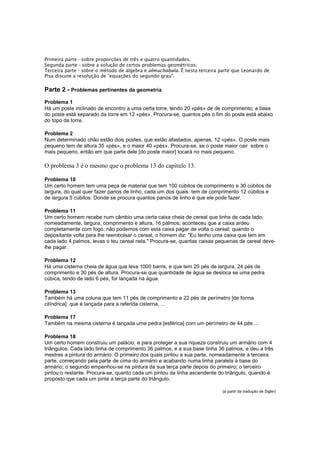 Primeira parte - sobre proporções de três e quatro quantidades;
Segunda parte - sobre a solução de certos problemas geométricos;
Terceira parte - sobre o método de álgebra e almuchabala. É nesta terceira parte que Leonardo de
Pisa discute a resolução de "equações do segundo grau".

Parte 2 - Problemas pertinentes da geometria
Problema 1
Há um poste inclinado de encontro a uma certa torre, tendo 20 «pés» de de comprimento; a base
do poste está separado da torre em 12 «pés». Procura-se, quantos pés o fim do poste está abaixo
do topo da torre.
Problema 2
Num determinado chão estão dois postes, que estão afastados, apenas, 12 «pés». O poste mais
pequeno tem de altura 35 «pés», e o maior 40 «pés». Procura-se, se o poste maior cair sobre o
mais pequeno, então em que parte dele [do poste maior] tocará no mais pequeno.

O problema 3 é o mesmo que o problema 13 do capítulo 13.
Problema 10
Um certo homem tem uma peça de material que tem 100 cúbitos de comprimento e 30 cúbitos de
largura, do qual quer fazer panos de linho, cada um dos quais tem de comprimento 12 cúbitos e
de largura 5 cúbitos. Donde se procura quantos panos de linho é que ele pode fazer.
Problema 11
Um certo homem recebe num câmbio uma certa caixa cheia de cereal que tinha de cada lado,
nomeadamente, largura, comprimento e altura, 16 palmos; aconteceu que a caixa ardeu
completamente com fogo; não podemos com esta caixa pagar de volta o cereal; quando o
depositante volta para lhe reembolsar o cereal, o homem diz: "Eu tenho uma caixa que tem em
cada lado 4 palmos, levas o teu cereal nela." Procura-se, quantas caixas pequenas de cereal develhe pagar.
Problema 12
Há uma cisterna cheia de água que leva 1000 barris, e que tem 20 pés de largura, 24 pés de
comprimento e 30 pés de altura. Procura-se que quantidade de água se desloca se uma pedra
cúbica, tendo de lado 6 pés, for lançada na água.
Problema 13
Também há uma coluna que tem 11 pés de comprimento e 22 pés de perímetro [de forma
cilíndrica] que é lançada para a referida cisterna, ...
Problema 17
Também na mesma cisterna é lançada uma pedra [esférica] com um perímetro de 44 pés ...
Problema 18
Um certo homem construiu um palácio, e para proteger a sua riqueza construiu um armário com 4
triângulos. Cada lado tinha de comprimento 36 palmos, e a sua base tinha 36 palmos, e deu a três
mestres a pintura do armário. O primeiro dos quais pintou a sua parte, nomeadamente a terceira
parte, começando pela parte de cima do armário e acabando numa linha paralela à base do
armário; o segundo empenhou-se na pintura da sua terça parte depois do primeiro; o terceiro
pintou o restante. Procura-se, quanto cada um pintou da linha ascendente do triângulo, quando é
proposto qye cada um pinte a terça parte do triângulo.
(a partir da tradução de Sigler)

 