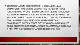 • DESINTEGRACIÓN, DISGREGACIÓN Y DISOLUCIÓN. LAS 
CARACTERÍSTICAS DE LOS EXCIPIENTES TIENEN UN PAPEL 
FUNDAMENTAL, YA QUE TIENEN COMO UNA DE SUS FUNCIONES 
EL CREAR EL AMBIENTE ADECUADO PARA QUE EL FÁRMACO SE 
ABSORBA CORRECTAMENTE. ES POR ELLO QUE MEDICAMENTOS 
CON LA MISMA DOSIS, PERO DE DISTINTAS MARCAS 
COMERCIALES PUEDEN TENER DISTINTA BIOEQUIVALENCIA, ES 
DECIR, ALCANZAN CONCENTRACIONES PLASMÁTICAS DISTINTAS, 
Y, POR TANTO, EFECTOS TERAPÉUTICOS DIFERENTES 
 