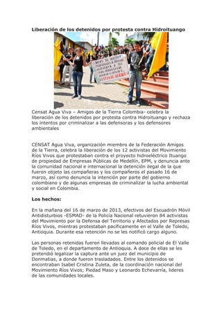 Liberación de los detenidos por protesta contra Hidroituango




Censat Agua Viva – Amigos de la Tierra Colombia- celebra la
liberación de los detenidos por protesta contra Hidroituango y rechaza
los intentos por criminalizar a las defensoras y los defensores
ambientales


CENSAT Agua Viva, organización miembro de la Federación Amigos
de la Tierra, celebra la liberación de los 12 activistas del Movimiento
Ríos Vivos que protestaban contra el proyecto hidroeléctrico Ituango
de propiedad de Empresas Públicas de Medellín, EPM, y denuncia ante
la comunidad nacional e internacional la detención ilegal de la que
fueron objeto las compañeras y los compañeros el pasado 16 de
marzo, así como denuncia la intención por parte del gobierno
colombiano y de algunas empresas de criminalizar la lucha ambiental
y social en Colombia.

Los hechos:

En la mañana del 16 de marzo de 2013, efectivos del Escuadrón Móvil
Antidisturbios -ESMAD- de la Policía Nacional retuvieron 84 activistas
del Movimiento por la Defensa del Territorio y Afectados por Represas
Ríos Vivos, mientras protestaban pacíficamente en el Valle de Toledo,
Antioquia. Durante esa retención no se les notificó cargo alguno.

Las personas retenidas fueron llevadas al comando policial de El Valle
de Toledo, en el departamento de Antioquia. A doce de ellas se les
pretendió legalizar la captura ante un juez del municipio de
Donmatias, a donde fueron trasladados. Entre los detenidos se
encontraban Isabel Cristina Zuleta, de la coordinación nacional del
Movimiento Ríos Vivos; Piedad Maso y Leonardo Echevarría, lideres
de las comunidades locales.
 