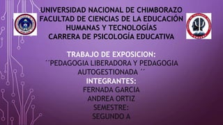 UNIVERSIDAD NACIONAL DE CHIMBORAZO
FACULTAD DE CIENCIAS DE LA EDUCACIÓN
HUMANAS Y TECNOLOGÍAS
CARRERA DE PSICOLOGÍA EDUCATIVA
TRABAJO DE EXPOSICION:
´´PEDAGOGIA LIBERADORA Y PEDAGOGIA
AUTOGESTIONADA ´´
INTEGRANTES:
FERNADA GARCIA
ANDREA ORTIZ
SEMESTRE:
SEGUNDO A
 