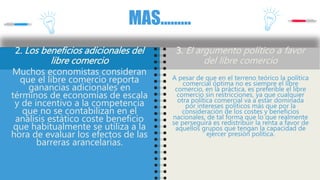 MAS………
2. Los beneficios adicionales del
libre comercio
Muchos economistas consideran
que el libre comercio reporta
ganancias adicionales en
términos de economías de escala
y de incentivo a la competencia
que no se contabilizan en el
análisis estático coste beneficio
que habitualmente se utiliza a la
hora de evaluar los efectos de las
barreras arancelarias.
3. El argumento político a favor
del libre comercio
A pesar de que en el terreno teórico la política
comercial óptima no es siempre el libre
comercio, en la práctica, es preferible el libre
comercio sin restricciones, ya que cualquier
otra política comercial va a estar dominada
por intereses políticos más que por la
consideración de los costes y beneficios
nacionales, de tal forma que lo que realmente
se perseguirá es redistribuir la renta a favor de
aquellos grupos que tengan la capacidad de
ejercer presión política.
 