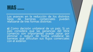 MAS …….
Los avances en la reducción de los distintos
tipos de barreras comerciales pueden
realizarse de tres formas distintas:
a) Como decisión unilateral de un país. Si un
país considera que las ganancias del libre
comercio son importantes puede optar por
eliminar o reducir de forma unilateral las
barreras que dificultan sus flujos comerciales
con el exterior.
 