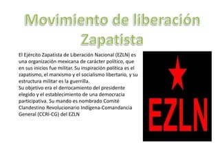 El Ejército Zapatista de Liberación Nacional (EZLN) es
una organización mexicana de carácter político, que
en sus inicios fue militar. Su inspiración política es el
zapatismo, el marxismo y el socialismo libertario, y su
estructura militar es la guerrilla.
Su objetivo era el derrocamiento del presidente
elegido y el establecimiento de una democracia
participativa. Su mando es nombrado Comité
Clandestino Revolucionario Indígena-Comandancia
General (CCRI-CG) del EZLN
 