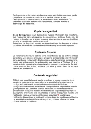 Desfragmentar el disco duro regularmente es un sano hábito: una tarea que la
mayoría de los usuarios en casa debería efectuar una vez al mes.
Desfragmentar tu sistema hace que aumente mucho su rendimiento. Tu
ordenador podrá leer archivos más rápidamente. También modera la
sobrecarga del disco duro.



                           Copia de seguridad
Copia de Seguridad, es un duplicado de nuestra información más importante,
que realizamos para salvaguardar los documentos, archivos, fotos, etc., de
nuestro ordenador, por si acaso ocurriese algún problema que nos impidiese
acceder a los originales que tenemos en él.
Esta Copia de Seguridad también se denomina Copia de Respaldo e incluso,
podremos encontrarnos con la denominación Backup en términos ingleses.


                           Restaurar Sistema
La herramienta Restaurar sistema toma "instantáneas" de los archivos críticos
del sistema y de algunos archivos de programa, almacenando esta información
como puntos de restauración. Si el equipo no está funcionando correctamente,
puede usar estos puntos de restauración para devolver a Windows XP a un
estado anterior, cuando el equipo estaba funcionando correctamente. También
puede cambiar los scripts, archivos por lotes y otros tipos de archivos
ejecutables en el equipo.


                          Centro de seguridad
El Centro de seguridad puede ayudar a proteger el equipo comprobando el
estado de varios aspectos esenciales de la seguridad del equipo, como la
configuración del firewall, actualizaciones automáticas deWindows,
configuración del software antimalware, configuración de seguridad de Internet
y configuración del Control de cuentas de usuario. Si Windowsdetecta un
problema con cualquiera de estos fundamentos de seguridad (por ejemplo, si
su programa antivirus no está actualizado), el Centro de seguridad muestra una
notificación y coloca un icono del Centro de seguridad en el área de
notificación. Haga clic en la notificación o haga doble clic en el icono del Centro
de seguridad para abrir el Centro de seguridad y obtener información sobre
cómo solucionar el problema.
 