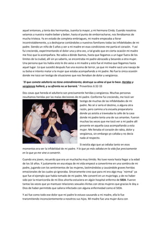 aquel entonces, y tenía dos hermanitas, Juanita la mayor, y mi hermana Cindy. Cuando nosotros
veíamos a nuestra madre beber y beber, hasta el punto de emborracharse, nos llenábamos de
mucha tristeza. Ya en estado de completa embriagues, mi madre empezaba a llorar
incontrolablemente, y a deshojarse contándoles a nuestros familiares todas las infidelidades de mi
padre. Siendo un niño de 5 años y ver a mi madre en esas condiciones me partía el corazón. Y así
fui creciendo, experimentando el dolor una y otra vez, a tal grado que en cierta ocasión mi madre
me hiso que la acompañara. No sabía a dónde íbamos, hasta que llegamos a un lugar fuera de los
límites de la ciudad, allí sin yo saberlo, se encontraba mi padre abrazado y besando a otra mujer.
Una persona que los había visto le dio aviso a mi madre y esto fue el motivo que llegamos hasta
aquel lugar. Lo que sucedió después fue una escena de terror, ya que mi madre sacó una navaja de
su bolso e intento matar a la mujer que estaba acompañando a mi padre. No fue la única ocasión
donde me toco ser testigo de situaciones que nos llenaban de dolor y vergüenza.
¨El que comete adulterio no tiene entendimiento; destruye su alma el que lo hace. Heridas y
vergüenza hallará, y su afrenta no se borrará.¨ Proverbios 6:32-33
Dos cosas que hereda el adulterio son precisamente heridas y vergüenza. Muchas personas
resultamos heridas por las malas decisiones de mi padre. Conforme fui creciendo, me tocó ser
testigo de muchas de las infidelidades de mi
padre. No sé si sería el destino, o alguna otra
razón, pero camino a la escuela preparatoria
donde yo asistía a travesaba la calle de la casa
donde mi padre tenía una de sus amantes. Fueron
muchas las veces que me tocó ver a mi padre allí
presente en aquella casa acompañando a esta
mujer. Me llenaba el corazón de rabia, dolor y
vergüenza, sin embargo yo callaba y no decía
nada al respecto.
Si existía algo que yo odiaba tanto en esos
momentos era ver la infidelidad de mi padre. Y lo que yo más odiaba en la vida fue precisamente
en lo que yo me vine a convertir.
Cuando era joven, recuerdo que era un muchacho muy tímido. No tuve novia hasta llegar a la edad
de los 16 años. Y justamente en esa etapa de mi vida empecé a convertirme en una sombra de mi
padre, jugando con los sentimientos de las mujeres, lastimándolas y causándole graves heridas
emocionales de las cuales yo ignoraba. Sinceramente creo que para mí era algo muy ¨normal¨ ya
que fue el ejemplo que había tomado de mi padre. Me convertí en un mujeriego, y de no haber
sido por la misericordia de mi Dios ahorita estuviera en algún hospital enfermo de SIDA. Fueron
tantas las veces que yo mantuve relaciones sexuales ilícitas con otras mujeres que gracias le doy a
Dios de haber permitido que saliera infectado con alguna enfermedad como el SIDA.
Y así fue como todo ese dolor que mi padre le estuvo causando a mi madre, ella lo fue
transmitiendo inconscientemente a nosotros sus hijos. Mi madre fue una mujer dura con
 