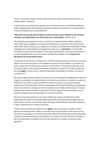 mismo, ¨No os dejéis engañar, de Dios nadie se burla; pues todo lo que el hombre siembre, eso
también segará.¨ Galatas 6:7
La policía local ya me conocía bien, puesto que a menudo iba a parar a la cárcel del condado por
andar manejando ebrio. Muy temprano de mañana amanecían los policías en mi casa para darles
el aviso a mis padres que yo estaba detenido.
¨Mirad bien de que nadie deje de alcanzar la gracia de Dios; de que ninguna raíz de amargura,
brotando, cause dificultades y por ella muchos sean contaminados;¨ Hebreos 12:15
Poco después, para empeorar las cosas, me casé con una joven de Piedras Negras, Coahuila, y
todo el dolor que yo cargaba en mi corazón fue introducido a mi matrimonio. Mi matrimonio no
pudo resistir todo el veneno que yo cargaba en mi corazón, y se desmoronó y fracasó (por no decir
el ejemplo que yo había tenido con mis padres de lo que era un ¨matrimonio¨). Le hice la vida
miserable a la mujer que fue mi esposa. Lo único que le podía ofrecer a ella era lo que había en mi
corazón. No podemos dar lo que no tenemos. La biblia dice en Mateo 12:34 ¨Porque de la
abundancia del corazón habla la boca¨.
Los días que mi esposa pasó a mi lado fueron momentos dolorosos para ella ya que eso era lo que
había en mi corazón para ofrecer. Una tonelada de rechazo era lo que había en mi corazón. Ese
mismo rechazo fue la semilla que yo sembré en mi matrimonio. Y con el pasar del tiempo, yo les
fui causando dolor a todos los que me rodeaban. Me llegué a convertir en un Jabes, una persona
que causa dolor. Y así fue como mi vida fue empeorando, lastimando a mi familia y a los que se
acercaban a mí.
Mis padres experimentaron el dolor más fuerte al ver a su hijo metido en problemas por tráfico de
drogas. Las autoridades en Estados Unidos me arrestaron y me enviaron a la prisión a cumplir una
sentencia de cinco años. Cuando se cumplió mi tiempo en la prisión, un juez de inmigración
ordenó que yo fuera deportado a Mexico, despojándome de mi tarjeta de Residencia. Deportado a
mi país natal, donde no contaba con familia inmediata, fue un terrible sufrimiento para mi madre.
Mi padre había fallecido durante mi estancia en la prisión, algunos familiares me decían que no
soportó la vergüenza que yo había traído con mis actos a la familia.
Mi estancia fuera de la prisión fue muy corta. Literalmente, meses más tarde me encontré
reingresando de nuevo al mismo lugar donde había tenido unas experiencias amargas. Otra vez
había vuelto a la prisión, de nuevo por tráfico de drogas y sentenciado por siete años, añadiendo
al dolor y sufrimiento de mi madre y hermanos.
También, dice la escritura que Jabes fue más ¨ilustre¨ que sus hermanos. La palabra ¨ilustre¨
significa una persona famosa, celebre, o conocida. José, el hijo de Jacob, fue más ilustre que sus
hermanos, ya que llegó a ser más famoso que ellos. Pablo fue más ilustre que los demás apóstoles,
y basado en este pensamiento me voy a enfocar. Por mi parte, fui el más ilustre de mi familia, ya
que fui la oveja negra. Fui también uno de los más ilustres en mi cuidad, con una fama nada
agradable.
 