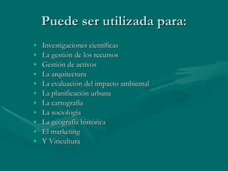 Puede ser utilizada para: Investigaciones científicas La gestión de los recursos Gestión de activos La arquitectura La evaluación del impacto ambiental La planificación urbana La cartografía La sociología La geografía histórica El marketing Y Viticultura 