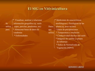 El SIG en Vitivinicultura GERARDO LIBERA * Mediciones de características  morfológicas y fisiológicas de las Datos  planta.(ej. peso racimo) que  * Datos de precipitaciones utiliza  * Temperatura e insolación * Conductividad eléctrica del suelo * Imágenes de satélite y cámara  de infrarrojo * Índice de Normalizado de Vegetación (NDVI) *   Visualizar, analizar y relacionar  Se  información geográfica (ej. suelo utiliza  cepas, parcelas, pendientes, etc) para:  * Almacenar bases de datos de  vendimias * Enfermedades 