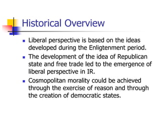 Historical Overview
 Liberal perspective is based on the ideas
developed during the Enligtenment period.
 The development of the idea of Republican
state and free trade led to the emergence of
liberal perspective in IR.
 Cosmopolitan morality could be achieved
through the exercise of reason and through
the creation of democratic states.
 