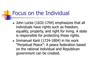 Focus on the Individual
 John Locke (1632-1704) emphasizes that all
individuals have rights such as freedom,
equality, property, and right for living. A state
is responsible for protecting these rights.
 Immanuel Kant (1724-1804) in his work
“Perpetual Peace”: A peace federation based
on the rational individual and Republican
government can be created.
 