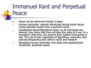 Immanuel Kant and Perpetual
Peace
 Peace can be achieved through 3 steps:
1. Human rationality: rational individuals having moral values
create peaceful society thus a peaceful world.
2. Constitution Based Republican state: as all individuals are
rational, they know that they will bear the costs of a war. In a
republican state they can prevent their leaders from going to
war. The rule of law, seperation of legislation, executive, and
judiciary.Respecting each other’s rights and freedom
3. Spreading human rationality, free trade and republicanism
worldwide: perpetual peace
 