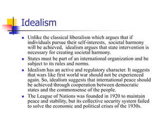 Idealism
 Unlike the classical liberalism which argues that if
individuals pursue their self-interests, societal harmony
will be achieved, idealism argues that state intervention is
necessary for creating societal harmony.
 States must be part of an international organization and be
subject to its rules and norms.
 Idealism has an active and regulatory character. It suggests
that wars like first world war should not be experienced
again. So, idealism suggests that international peace should
be achieved through cooperation between democratic
states and the commonsense of the people.
 The League of Nations was founded in 1920 to maintain
peace and stability, but its collective security system failed
to solve the economic and political crises of the 1930s.
 