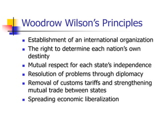 Woodrow Wilson’s Principles
 Establishment of an international organization
 The right to determine each nation’s own
destinty
 Mutual respect for each state’s independence
 Resolution of problems through diplomacy
 Removal of customs tariffs and strengthening
mutual trade between states
 Spreading economic liberalization
 