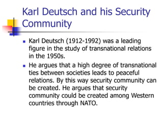 Karl Deutsch and his Security
Community
 Karl Deutsch (1912-1992) was a leading
figure in the study of transnational relations
in the 1950s.
 He argues that a high degree of transnational
ties between societies leads to peaceful
relations. By this way security community can
be created. He argues that security
community could be created among Western
countries through NATO.
 