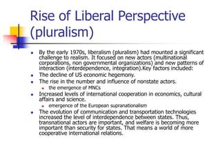 Rise of Liberal Perspective
(pluralism)
 By the early 1970s, liberalism (pluralism) had mounted a significant
challenge to realism. It focused on new actors (multinational
corporations, non governmental organizations) and new patterns of
interaction (interdependence, integration).Key factors included:
 The decline of US economic hegemony.
 The rise in the number and influence of nonstate actors.
 the emergence of MNCs
 Increased levels of international cooperation in economics, cultural
affairs and science.
 emergence of the European supranationalism
 The evolution of communication and transportation technologies
increased the level of interdependence between states. Thus,
transnational actors are important, and welfare is becoming more
important than security for states. That means a world of more
cooperative international relations.
 