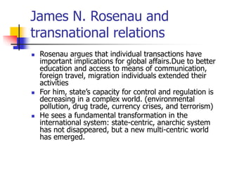 James N. Rosenau and
transnational relations
 Rosenau argues that individual transactions have
important implications for global affairs.Due to better
education and access to means of communication,
foreign travel, migration individuals extended their
activities
 For him, state’s capacity for control and regulation is
decreasing in a complex world. (environmental
pollution, drug trade, currency crises, and terrorism)
 He sees a fundamental transformation in the
international system: state-centric, anarchic system
has not disappeared, but a new multi-centric world
has emerged.
 