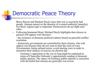 Democratic Peace Theory
Bruce Russet and Michael Doyle reject that war is caused by bad
people (human nature) or the absence of a central authority (anarchy).
For them, regime-type is important. Democracies do not fight each
other.
 Following Immanuel Kant, Michael Doyle highlights that citizens in
general will oppose wars because:
- the existence of domestic political cultures based on peaceful conflict
resolution
- democratic governments are controlled by their citizens, who will
oppose war because they do not want to bear the costs of wars.
Governments, being rational actors, avoid starting wars in order to
maximise their chances of success on election day
• Germany’s opposition to the war in Iraq might be explained in
terms of Chancellor Schroder’s opportunistic reading of domestic
public opinion. The stance of Germany public opinion is consistent
with the belief that citizens are generally war-averse.
 