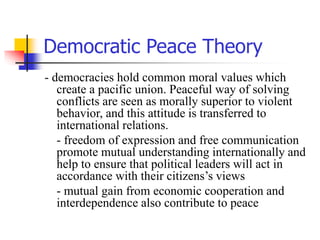 Democratic Peace Theory
- democracies hold common moral values which
create a pacific union. Peaceful way of solving
conflicts are seen as morally superior to violent
behavior, and this attitude is transferred to
international relations.
- freedom of expression and free communication
promote mutual understanding internationally and
help to ensure that political leaders will act in
accordance with their citizens’s views
- mutual gain from economic cooperation and
interdependence also contribute to peace
 