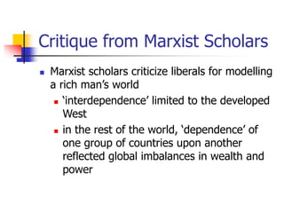 Critique from Marxist Scholars
 Marxist scholars criticize liberals for modelling
a rich man’s world
 ‘interdependence’ limited to the developed
West
 in the rest of the world, ‘dependence’ of
one group of countries upon another
reflected global imbalances in wealth and
power
 