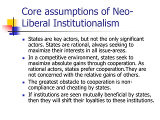 Core assumptions of Neo-
Liberal Institutionalism
 States are key actors, but not the only significant
actors. States are rational, always seeking to
maximize their interests in all issue-areas.
 In a competitive environment, states seek to
maximize absolute gains through cooperation. As
rational actors, states prefer cooperation.They are
not concerned with the relative gains of others.
 The greatest obstacle to cooperation is non-
compliance and cheating by states.
 If institutions are seen mutually beneficial by states,
then they will shift their loyalties to these institutions.
 