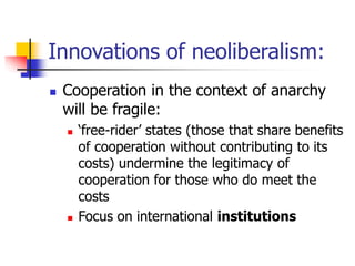 Innovations of neoliberalism:
 Cooperation in the context of anarchy
will be fragile:
 ‘free-rider’ states (those that share benefits
of cooperation without contributing to its
costs) undermine the legitimacy of
cooperation for those who do meet the
costs
 Focus on international institutions
 