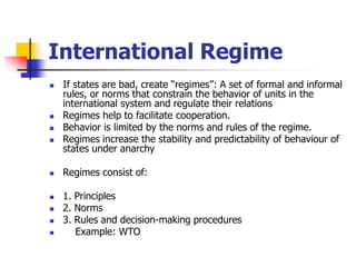International Regime
 If states are bad, create “regimes”: A set of formal and informal
rules, or norms that constrain the behavior of units in the
international system and regulate their relations
 Regimes help to facilitate cooperation.
 Behavior is limited by the norms and rules of the regime.
 Regimes increase the stability and predictability of behaviour of
states under anarchy
 Regimes consist of:
 1. Principles
 2. Norms
 3. Rules and decision-making procedures
 Example: WTO
 