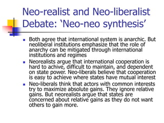 Neo-realist and Neo-liberalist
Debate: ‘Neo-neo synthesis’
 Both agree that international system is anarchic. But
neoliberal institutions emphasize that the role of
anarchy can be mitigated through international
institutions and regimes
 Neorealists argue that international cooperation is
hard to achive, difficult to maintain, and dependent
on state power. Neo-liberals believe that cooperation
is easy to achieve where states have mutual interest
 Neo-liberals think that actors with common interests
try to maximize absolute gains. They ignore relative
gains. But neorealists argue that states are
concerned about relative gains as they do not want
others to gain more.
 