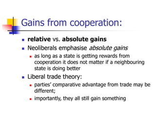 Gains from cooperation:
 relative vs. absolute gains
 Neoliberals emphasise absolute gains
 as long as a state is getting rewards from
cooperation it does not matter if a neighbouring
state is doing better
 Liberal trade theory:
 parties’ comparative advantage from trade may be
different;
 importantly, they all still gain something
 