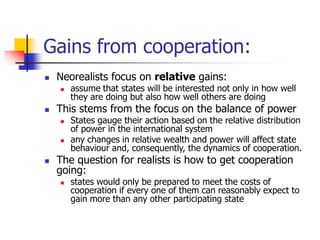 Gains from cooperation:
 Neorealists focus on relative gains:
 assume that states will be interested not only in how well
they are doing but also how well others are doing
 This stems from the focus on the balance of power
 States gauge their action based on the relative distribution
of power in the international system
 any changes in relative wealth and power will affect state
behaviour and, consequently, the dynamics of cooperation.
 The question for realists is how to get cooperation
going:
 states would only be prepared to meet the costs of
cooperation if every one of them can reasonably expect to
gain more than any other participating state
 