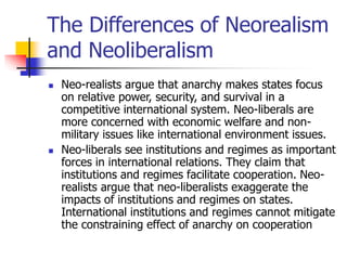 The Differences of Neorealism
and Neoliberalism
 Neo-realists argue that anarchy makes states focus
on relative power, security, and survival in a
competitive international system. Neo-liberals are
more concerned with economic welfare and non-
military issues like international environment issues.
 Neo-liberals see institutions and regimes as important
forces in international relations. They claim that
institutions and regimes facilitate cooperation. Neo-
realists argue that neo-liberalists exaggerate the
impacts of institutions and regimes on states.
International institutions and regimes cannot mitigate
the constraining effect of anarchy on cooperation
 