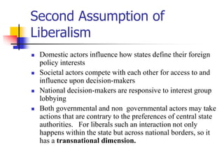 Second Assumption of
Liberalism
 Domestic actors influence how states define their foreign
policy interests
 Societal actors compete with each other for access to and
influence upon decision-makers
 National decision-makers are responsive to interest group
lobbying
 Both governmental and non governmental actors may take
actions that are contrary to the preferences of central state
authorities. For liberals such an interaction not only
happens within the state but across national borders, so it
has a transnational dimension.
 