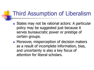 Third Assumption of Liberalism
 States may not be rational actors: A particular
policy may be suggested just because it
serves bureaucratic power or prestige of
certain groups.
 Moreover, misperception of decision makers
as a result of incomplete information, bias,
and uncertainty is also a key focus of
attention for liberal scholars.
 