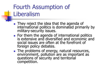 Fourth Assumption of
Liberalism
 They reject the idea that the agenda of
international politics is dominated primarily by
military-security issues.
 For them the agenda of international politics
is extensive and diversified and economic and
social issues are often at the forefront of
foreign policy debates.
 The problems of energy, natural resources,
environment, pollution are as important as
questions of security and territorial
competition.
 