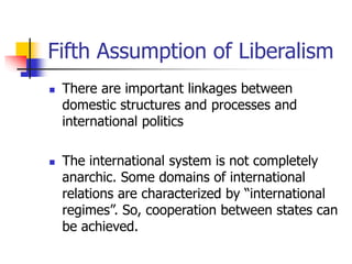 Fifth Assumption of Liberalism
 There are important linkages between
domestic structures and processes and
international politics
 The international system is not completely
anarchic. Some domains of international
relations are characterized by “international
regimes”. So, cooperation between states can
be achieved.
 