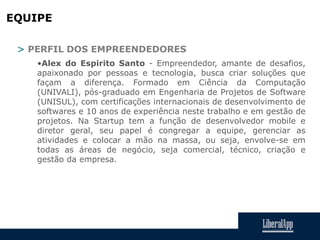 EQUIPE
> PERFIL DOS EMPREENDEDORES
•Alex do Espirito Santo - Empreendedor, amante de desafios,
apaixonado por pessoas e tecnologia, busca criar soluções que
façam a diferença. Formado em Ciência da Computação
(UNIVALI), pós-graduado em Engenharia de Projetos de Software
(UNISUL), com certificações internacionais de desenvolvimento de
softwares e 10 anos de experiência neste trabalho e em gestão de
projetos. Na Startup tem a função de desenvolvedor mobile e
diretor geral, seu papel é congregar a equipe, gerenciar as
atividades e colocar a mão na massa, ou seja, envolve-se em
todas as áreas de negócio, seja comercial, técnico, criação e
gestão da empresa.
 