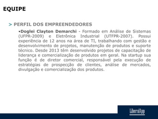 EQUIPE
> PERFIL DOS EMPREENDEDORES
•Doglei Clayton Demarchi - Formado em Análise de Sistemas
(UFPR-2009) e Eletrônica Industrial (UTFPR-2007). Possui
experiência de 12 anos na área de TI, trabalhando com gestão e
desenvolvimento de projetos, manutenção de produtos e suporte
técnico. Desde 2013 têm desenvolvido projetos de capacitação de
liderança e comercialização de produtos em geral. Na startup sua
função é de diretor comercial, responsável pela execução de
estratégias de prospecção de clientes, análise de mercados,
divulgação e comercialização dos produtos.
 