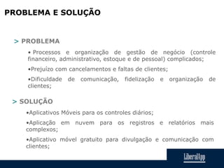 PROBLEMA E SOLUÇÃO
> PROBLEMA
• Processos e organização de gestão de negócio (controle
financeiro, administrativo, estoque e de pessoal) complicados;
•Prejuízo com cancelamentos e faltas de clientes;
•Dificuldade de comunicação, fidelização e organização de
clientes;
> SOLUÇÃO
•Aplicativos Móveis para os controles diários;
•Aplicação em nuvem para os registros e relatórios mais
complexos;
•Aplicativo móvel gratuito para divulgação e comunicação com
clientes;
 