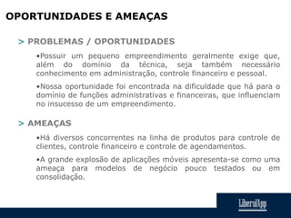OPORTUNIDADES E AMEAÇAS
> PROBLEMAS / OPORTUNIDADES
•Possuir um pequeno empreendimento geralmente exige que,
além do domínio da técnica, seja também necessário
conhecimento em administração, controle financeiro e pessoal.
•Nossa oportunidade foi encontrada na dificuldade que há para o
domínio de funções administrativas e financeiras, que influenciam
no insucesso de um empreendimento.
> AMEAÇAS
•Há diversos concorrentes na linha de produtos para controle de
clientes, controle financeiro e controle de agendamentos.
•A grande explosão de aplicações móveis apresenta-se como uma
ameaça para modelos de negócio pouco testados ou em
consolidação.
 