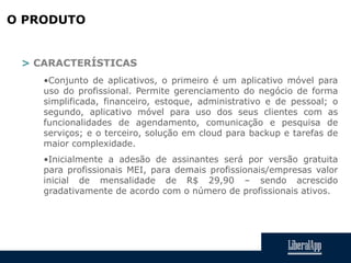 O PRODUTO
> CARACTERÍSTICAS
•Conjunto de aplicativos, o primeiro é um aplicativo móvel para
uso do profissional. Permite gerenciamento do negócio de forma
simplificada, financeiro, estoque, administrativo e de pessoal; o
segundo, aplicativo móvel para uso dos seus clientes com as
funcionalidades de agendamento, comunicação e pesquisa de
serviços; e o terceiro, solução em cloud para backup e tarefas de
maior complexidade.
•Inicialmente a adesão de assinantes será por versão gratuita
para profissionais MEI, para demais profissionais/empresas valor
inicial de mensalidade de R$ 29,90 – sendo acrescido
gradativamente de acordo com o número de profissionais ativos.
 
