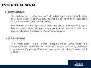 ESTRATÉGIA GERAL
> COMERCIAL
•O produto em si não precisará de adaptação ou personalização
para cada cliente, apenas terá aderência às normas e legislação
da localidade em que será utilizado.
•Ao cliente basta cadastrar-se pelo aplicativo e começar a usar.
Para o usuário final, simplesmente poderá baixar o aplicativo em
seu smartphone e utilizá-lo conforme necessite.
> MARKETING
•No marketing inicial serão desenvolvidas estratégias de
divulgação em redes sociais, internet, e-mail marketing, contato
com associações de profissionais, conselhos de classe profissional
e afins.
 
