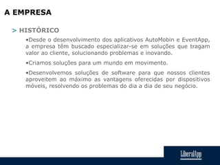 A EMPRESA
> HISTÓRICO
•Desde o desenvolvimento dos aplicativos AutoMobin e EventApp,
a empresa têm buscado especializar-se em soluções que tragam
valor ao cliente, solucionando problemas e inovando.
•Criamos soluções para um mundo em movimento.
•Desenvolvemos soluções de software para que nossos clientes
aproveitem ao máximo as vantagens oferecidas por dispositivos
móveis, resolvendo os problemas do dia a dia de seu negócio.
 