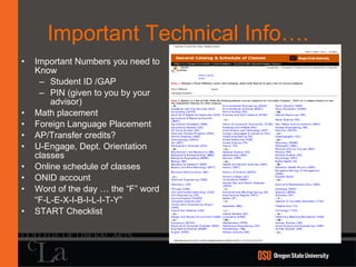Important Technical Info…. Important Numbers you need to Know Student ID /GAP PIN (given to you by your advisor) Math placement Foreign Language Placement AP/Transfer credits? U-Engage, Dept. Orientation classes Online schedule of classes ONID account Word of the day … the “F” word “ F-L-E-X-I-B-I-L-I-T-Y” START Checklist 