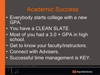 Academic Success Everybody starts college with a new GPA. You have a CLEAN SLATE. Most of you had a 3.0 + GPA in high school. Get to know your faculty/instructors. Connect with Advisers. Successful time management is KEY. 