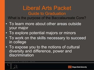 Liberal Arts Packet Guide to Graduation What is the purpose of the Baccalaureate Core? To learn more about other areas outside your major To explore potential majors or minors To work on the skills necessary to succeed in college To expose you to the notions of cultural diversity and difference, power and discrimination 