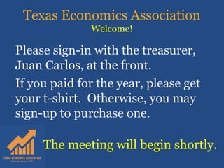 Texas Economics Association
Welcome!
The meeting will begin shortly.
Please sign-in with the treasurer,
Juan Carlos, at the front.
If you paid for the year, please get
your t-shirt. Otherwise, you may
sign-up to purchase one.
 