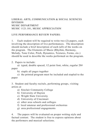 LIBERAL ARTS, COMMUNICATION & SOCIAL SCIENCES
DIVISION
MUSIC DEPARTMENT
MUSIC 1121.101, MUSIC APPRECIATION
LIVE PERFORMANCE REVIEW PAPERS:
1. Each student will be required to write two (2) papers, each
involving the description of live performances. The description
should include a brief description of each (all) of the works on
the program. The Elements of Music (Rhythm, Harmony,
Melody, Tone Color, Pitch, Dynamics, Textures, Forms, etc.)
should be used to describe the works performed on the program.
2. Papers to include:
a) typed, double spaced, 12 point font, white, regular 20#
paper
b) staple all pages together
c) the printed program must be included and stapled to the
paper
3. Student and faculty recitals, performing groups, visiting
artists at
a) Sinclair Community College
b) University of Dayton
c) Wright State University
d) University of Cincinnati
e) other area schools and colleges
f) local amateur and professional orchestras
g) area professional engagements
4. The papers will be evaluated on proper writing style and
factual content. The student is free to express opinions about
the performers and musical selections.
 