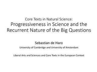 Core Texts in Natural Science:
Progressiveness in Science and the
Recurrent Nature of the Big Questions
Sebastian de Haro
University of Cambridge and University of Amsterdam
Liberal Arts and Sciences and Core Texts in the European Context
 