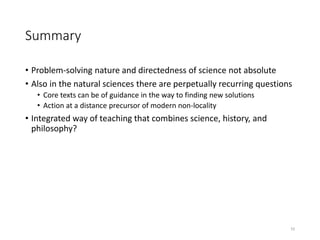 Summary
• Problem-solving nature and directedness of science not absolute
• Also in the natural sciences there are perpetually recurring questions
• Core texts can be of guidance in the way to finding new solutions
• Action at a distance precursor of modern non-locality
• Integrated way of teaching that combines science, history, and
philosophy?
10
 